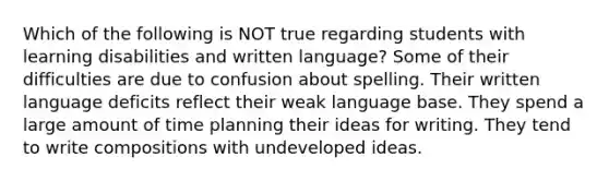 Which of the following is NOT true regarding students with learning disabilities and written language? Some of their difficulties are due to confusion about spelling. Their written language deficits reflect their weak language base. They spend a large amount of time planning their ideas for writing. They tend to write compositions with undeveloped ideas.