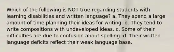 Which of the following is NOT true regarding students with learning disabilities and written language? a. They spend a large amount of time planning their ideas for writing. b. They tend to write compositions with undeveloped ideas. c. Some of their difficulties are due to confusion about spelling. d. Their written language deficits reflect their weak language base.