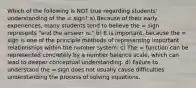 Which of the following is NOT true regarding students' understanding of the = sign? a) Because of their early experiences, many students tend to believe the = sign represents "and the answer is." b) It is important, because the = sign is one of the principle methods of representing important relationships within the number system. c) The = function can be represented concretely by a number balance scale, which can lead to deeper conceptual understanding. d) Failure to understand the = sign does not usually cause difficulties understanding the process of solving equations.