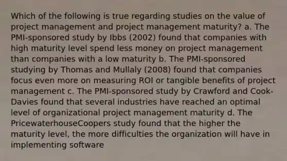 Which of the following is true regarding studies on the value of project management and project management maturity? a. The PMI-sponsored study by Ibbs (2002) found that companies with high maturity level spend less money on project management than companies with a low maturity b. The PMI-sponsored studying by Thomas and Mullaly (2008) found that companies focus even more on measuring ROI or tangible benefits of project management c. The PMI-sponsored study by Crawford and Cook-Davies found that several industries have reached an optimal level of organizational project management maturity d. The PricewaterhouseCoopers study found that the higher the maturity level, the more difficulties the organization will have in implementing software