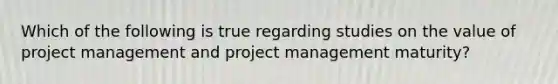 Which of the following is true regarding studies on the value of project management and project management maturity?