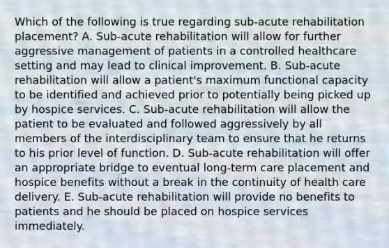 Which of the following is true regarding sub-acute rehabilitation placement? A. Sub-acute rehabilitation will allow for further aggressive management of patients in a controlled healthcare setting and may lead to clinical improvement. B. Sub-acute rehabilitation will allow a patient's maximum functional capacity to be identified and achieved prior to potentially being picked up by hospice services. C. Sub-acute rehabilitation will allow the patient to be evaluated and followed aggressively by all members of the interdisciplinary team to ensure that he returns to his prior level of function. D. Sub-acute rehabilitation will offer an appropriate bridge to eventual long-term care placement and hospice benefits without a break in the continuity of health care delivery. E. Sub-acute rehabilitation will provide no benefits to patients and he should be placed on hospice services immediately.