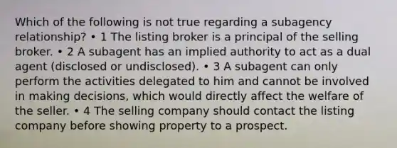 Which of the following is not true regarding a subagency relationship? • 1 The listing broker is a principal of the selling broker. • 2 A subagent has an implied authority to act as a dual agent (disclosed or undisclosed). • 3 A subagent can only perform the activities delegated to him and cannot be involved in making decisions, which would directly affect the welfare of the seller. • 4 The selling company should contact the listing company before showing property to a prospect.