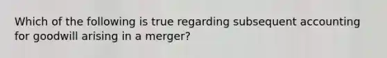 Which of the following is true regarding subsequent accounting for goodwill arising in a merger?