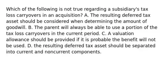 Which of the following is not true regarding a subsidiary's tax loss carryovers in an acquisition? A. The resulting deferred tax asset should be considered when determining the amount of goodwill. B. The parent will always be able to use a portion of the tax loss carryovers in the current period. C. A valuation allowance should be provided if it is probable the benefit will not be used. D. the resulting deferred tax asset should be separated into current and noncurrent components.