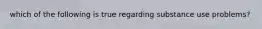 which of the following is true regarding substance use problems?