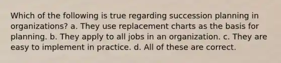 Which of the following is true regarding succession planning in organizations? a. They use replacement charts as the basis for planning. b. They apply to all jobs in an organization. c. They are easy to implement in practice. d. All of these are correct.