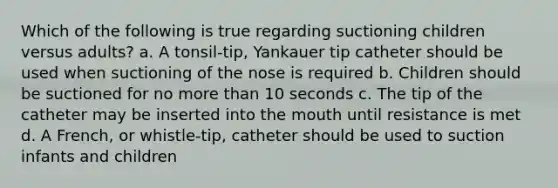 Which of the following is true regarding suctioning children versus adults? a. A tonsil-tip, Yankauer tip catheter should be used when suctioning of the nose is required b. Children should be suctioned for no more than 10 seconds c. The tip of the catheter may be inserted into the mouth until resistance is met d. A French, or whistle-tip, catheter should be used to suction infants and children