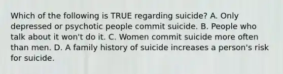 Which of the following is TRUE regarding suicide? A. Only depressed or psychotic people commit suicide. B. People who talk about it won't do it. C. Women commit suicide more often than men. D. A family history of suicide increases a person's risk for suicide.