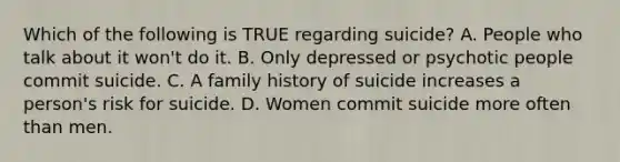 Which of the following is TRUE regarding suicide? A. People who talk about it won't do it. B. Only depressed or psychotic people commit suicide. C. A family history of suicide increases a person's risk for suicide. D. Women commit suicide more often than men.