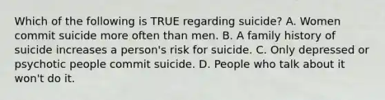 Which of the following is TRUE regarding suicide? A. Women commit suicide more often than men. B. A family history of suicide increases a person's risk for suicide. C. Only depressed or psychotic people commit suicide. D. People who talk about it won't do it.