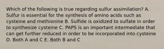 Which of the following is true regarding sulfur assimilation? A. Sulfur is essential for the synthesis of amino acids such as cysteine and methionine B. Sulfide is oxidized to sulfate in order to synthesize cysteine C. PAPS is an important intermediate that can get further reduced in order to be incorporated into cysteine D. Both A and C E. Both B and C