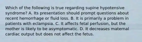 Which of the following is true regarding supine hypotensive​ syndrome? A. Its presentation should prompt questions about recent hemorrhage or fluid loss. B. It is primarily a problem in patients with eclampsia. C. It affects fetal​ perfusion, but the mother is likely to be asymptomatic. D. It decreases maternal cardiac output but does not affect the fetus.