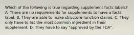 Which of the following is true regarding supplement facts labels? A. There are no requirements for supplements to have a facts label. B. They are able to make structure-function claims. C. They only have to list the most common ingredient in their supplement. D. They have to say "approved by the FDA".