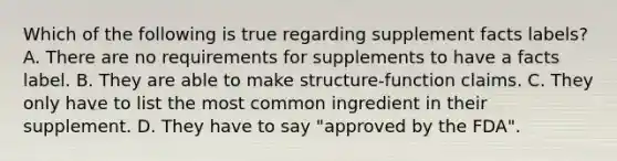 Which of the following is true regarding supplement facts labels? A. There are no requirements for supplements to have a facts label. B. They are able to make structure-function claims. C. They only have to list the most common ingredient in their supplement. D. They have to say "approved by the FDA".