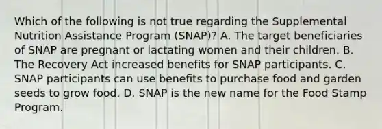 Which of the following is not true regarding the Supplemental Nutrition Assistance Program (SNAP)? A. The target beneficiaries of SNAP are pregnant or lactating women and their children. B. The Recovery Act increased benefits for SNAP participants. C. SNAP participants can use benefits to purchase food and garden seeds to grow food. D. SNAP is the new name for the Food Stamp Program.