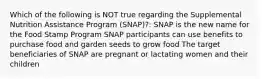 Which of the following is NOT true regarding the Supplemental Nutrition Assistance Program (SNAP)?: SNAP is the new name for the Food Stamp Program SNAP participants can use benefits to purchase food and garden seeds to grow food The target beneficiaries of SNAP are pregnant or lactating women and their children