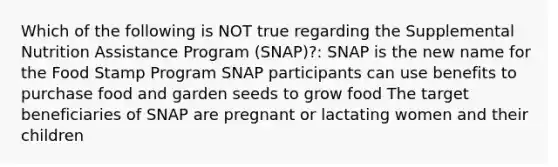 Which of the following is NOT true regarding the Supplemental Nutrition Assistance Program (SNAP)?: SNAP is the new name for the Food Stamp Program SNAP participants can use benefits to purchase food and garden seeds to grow food The target beneficiaries of SNAP are pregnant or lactating women and their children