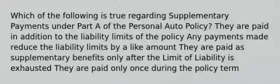 Which of the following is true regarding Supplementary Payments under Part A of the Personal Auto Policy? They are paid in addition to the liability limits of the policy Any payments made reduce the liability limits by a like amount They are paid as supplementary benefits only after the Limit of Liability is exhausted They are paid only once during the policy term