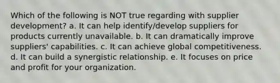 Which of the following is NOT true regarding with supplier development? a. It can help identify/develop suppliers for products currently unavailable. b. It can dramatically improve suppliers' capabilities. c. It can achieve global competitiveness. d. It can build a synergistic relationship. e. It focuses on price and profit for your organization.