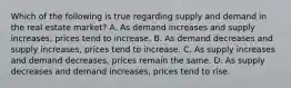 Which of the following is true regarding supply and demand in the real estate market? A. As demand increases and supply increases, prices tend to increase. B. As demand decreases and supply increases, prices tend to increase. C. As supply increases and demand decreases, prices remain the same. D. As supply decreases and demand increases, prices tend to rise.