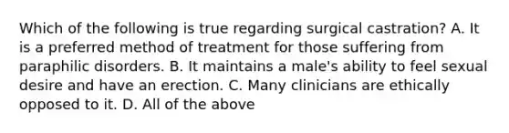 Which of the following is true regarding surgical castration? A. It is a preferred method of treatment for those suffering from paraphilic disorders. B. It maintains a male's ability to feel sexual desire and have an erection. C. Many clinicians are ethically opposed to it. D. All of the above