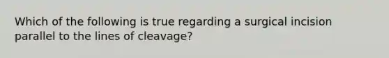 Which of the following is true regarding a surgical incision parallel to the lines of cleavage?