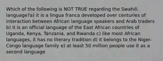 Which of the following is NOT TRUE regarding the Swahili language?a) it is a lingua franca developed over centuries of interaction between African language speakers and Arab traders b) it is an official language of the East African countries of Uganda, Kenya, Tanzania, and Rwanda c) like most African languages, it has no literary tradition d) it belongs to the Niger-Congo language family e) at least 50 million people use it as a second language