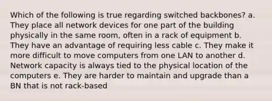 Which of the following is true regarding switched backbones? a. They place all network devices for one part of the building physically in the same room, often in a rack of equipment b. They have an advantage of requiring less cable c. They make it more difficult to move computers from one LAN to another d. Network capacity is always tied to the physical location of the computers e. They are harder to maintain and upgrade than a BN that is not rack-based