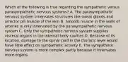 Which of the following is true regarding the sympathetic versus parasympathetic nervous systems? A. The parasympathetic nervous system innervates structures like sweat glands and arrector pili muscle of the skin B. Smooth muscle in the walls of arteries is only innervated by the parasympathetic nervous system C. Only the sympathetic nervous system supplies visceral organs in the internal body cavities D. Because of its location, damage to the spinal cord in the thoracic level would have little effect on sympathetic activity E. The sympathetic nervous system is more complex partly because it innervates more organs