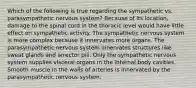 Which of the following is true regarding the sympathetic vs. parasympathetic nervous system? Because of its location, damage to the spinal cord in the thoracic level would have little effect on sympathetic activity. The sympathetic nervous system is more complex because it innervates more organs. The parasympathetic nervous system innervates structures like sweat glands and arrector pili. Only the sympathetic nervous system supplies visceral organs in the internal body cavities. Smooth muscle in the walls of arteries is innervated by the parasympathetic nervous system.