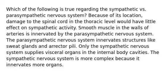 Which of the following is true regarding the sympathetic vs. parasympathetic nervous system? Because of its location, damage to the spinal cord in the thoracic level would have little effect on sympathetic activity. Smooth muscle in the walls of arteries is innervated by the parasympathetic nervous system. The parasympathetic nervous system innervates structures like sweat glands and arrector pili. Only the sympathetic nervous system supplies visceral organs in the internal body cavities. The sympathetic nervous system is more complex because it innervates more organs.