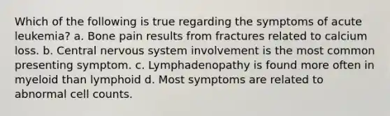 Which of the following is true regarding the symptoms of acute leukemia? a. Bone pain results from fractures related to calcium loss. b. Central nervous system involvement is the most common presenting symptom. c. Lymphadenopathy is found more often in myeloid than lymphoid d. Most symptoms are related to abnormal cell counts.