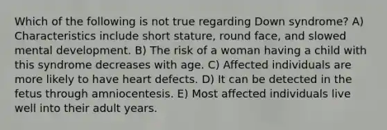 Which of the following is not true regarding Down syndrome? A) Characteristics include short stature, round face, and slowed mental development. B) The risk of a woman having a child with this syndrome decreases with age. C) Affected individuals are more likely to have heart defects. D) It can be detected in the fetus through amniocentesis. E) Most affected individuals live well into their adult years.