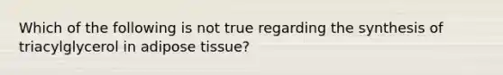 Which of the following is not true regarding the synthesis of triacylglycerol in adipose tissue?