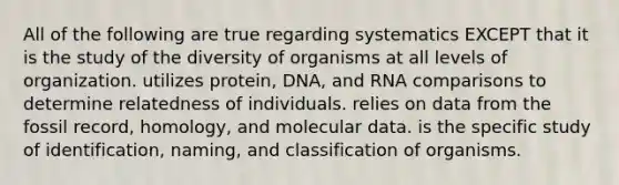 All of the following are true regarding systematics EXCEPT that it is the study of the diversity of organisms at all levels of organization. utilizes protein, DNA, and RNA comparisons to determine relatedness of individuals. relies on data from the fossil record, homology, and molecular data. is the specific study of identification, naming, and classification of organisms.