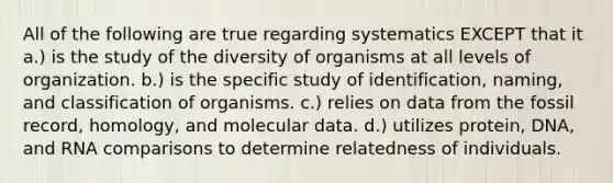 All of the following are true regarding systematics EXCEPT that it a.) is the study of the diversity of organisms at all levels of organization. b.) is the specific study of identification, naming, and classification of organisms. c.) relies on data from the fossil record, homology, and molecular data. d.) utilizes protein, DNA, and RNA comparisons to determine relatedness of individuals.