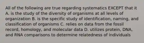 All of the following are true regarding systematics EXCEPT that it A. is the study of the diversity of organisms at all levels of organization B. is the specific study of identification, naming, and classification of organisms C. relies on data from the fossil record, homology, and molecular data D. utilizes protein, DNA, and RNA comparisons to determine relatedness of individuals