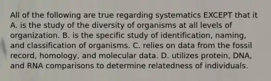 All of the following are true regarding systematics EXCEPT that it A. is the study of the diversity of organisms at all levels of organization. B. is the specific study of identification, naming, and classification of organisms. C. relies on data from the fossil record, homology, and molecular data. D. utilizes protein, DNA, and RNA comparisons to determine relatedness of individuals.