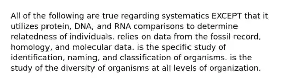 All of the following are true regarding systematics EXCEPT that it utilizes protein, DNA, and RNA comparisons to determine relatedness of individuals. relies on data from the fossil record, homology, and molecular data. is the specific study of identification, naming, and classification of organisms. is the study of the diversity of organisms at all levels of organization.