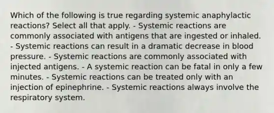 Which of the following is true regarding systemic anaphylactic reactions? Select all that apply. - Systemic reactions are commonly associated with antigens that are ingested or inhaled. - Systemic reactions can result in a dramatic decrease in blood pressure. - Systemic reactions are commonly associated with injected antigens. - A systemic reaction can be fatal in only a few minutes. - Systemic reactions can be treated only with an injection of epinephrine. - Systemic reactions always involve the respiratory system.