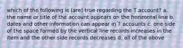 which of the following is (are) true regarding the T account? a. the name or title of the account appears on the horizontal line b. dates and other information can appear in T accounts c. one side of the space formed by the vertical line records increases in the item and the other side records decreases d. all of the above