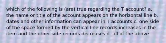 which of the following is (are) true regarding the T account? a. the name or title of the account appears on the horizontal line b. dates and other information can appear in T accounts c. one side of the space formed by the vertical line records increases in the item and the other side records decreases d. all of the above