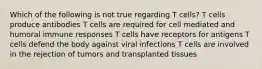 Which of the following is not true regarding T cells? T cells produce antibodies T cells are required for cell mediated and humoral immune responses T cells have receptors for antigens T cells defend the body against viral infections T cells are involved in the rejection of tumors and transplanted tissues