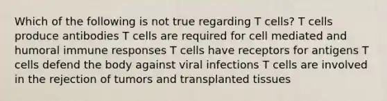 Which of the following is not true regarding T cells? T cells produce antibodies T cells are required for cell mediated and humoral immune responses T cells have receptors for antigens T cells defend the body against viral infections T cells are involved in the rejection of tumors and transplanted tissues