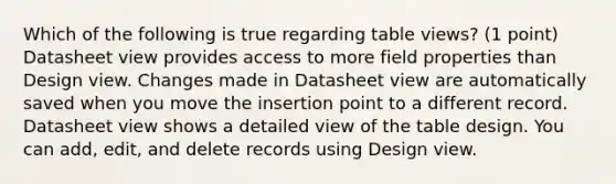 Which of the following is true regarding table views? (1 point) Datasheet view provides access to more field properties than Design view. Changes made in Datasheet view are automatically saved when you move the insertion point to a different record. Datasheet view shows a detailed view of the table design. You can add, edit, and delete records using Design view.