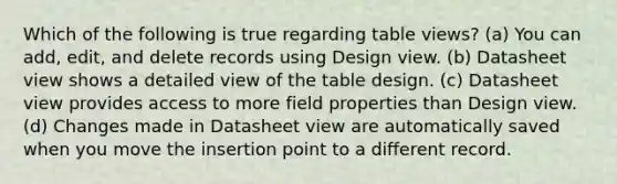 Which of the following is true regarding table views? (a) You can add, edit, and delete records using Design view. (b) Datasheet view shows a detailed view of the table design. (c) Datasheet view provides access to more field properties than Design view. (d) Changes made in Datasheet view are automatically saved when you move the insertion point to a different record.