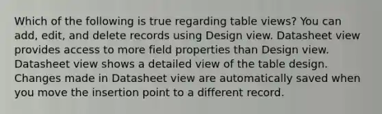 Which of the following is true regarding table views? You can add, edit, and delete records using Design view. Datasheet view provides access to more field properties than Design view. Datasheet view shows a detailed view of the table design. Changes made in Datasheet view are automatically saved when you move the insertion point to a different record.