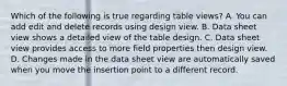 Which of the following is true regarding table views? A. You can add edit and delete records using design view. B. Data sheet view shows a detailed view of the table design. C. Data sheet view provides access to more field properties then design view. D. Changes made in the data sheet view are automatically saved when you move the insertion point to a different record.