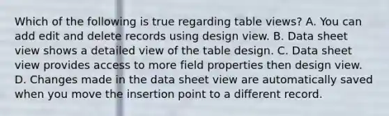 Which of the following is true regarding table views? A. You can add edit and delete records using design view. B. Data sheet view shows a detailed view of the table design. C. Data sheet view provides access to more field properties then design view. D. Changes made in the data sheet view are automatically saved when you move the insertion point to a different record.